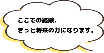 ここでの経験、きっと将来の力になります